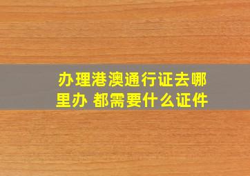 办理港澳通行证去哪里办 都需要什么证件